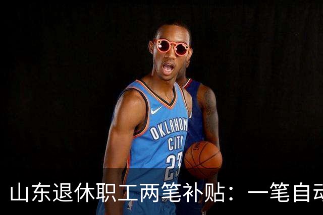 山东退休职工两笔补贴：一笔自动发，一笔要主动申