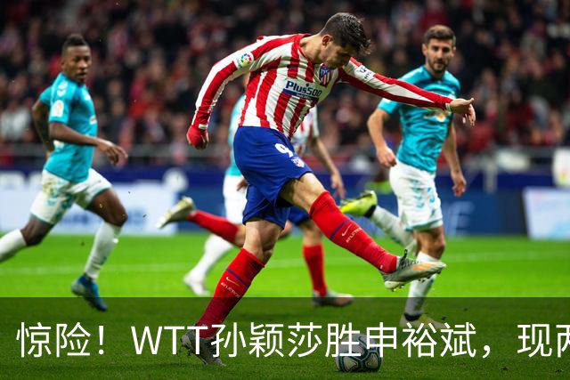 惊险！WTT孙颖莎胜申裕斌，现两大利好，王曼昱出局她成头号热门